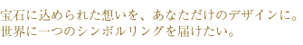 宝石に込められた想いを、あなただけのデザインに。世界に一つのシンボルリングを届けたい。