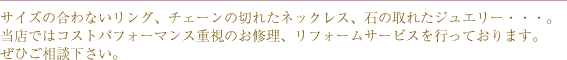 サイズの合わないリング、チェーンの切れたネックレス、石の取れたジュエリー・・・。当店ではコストパフォーマンス重視のお修理、リフォームサービスを行っております。ぜひご相談下さい。