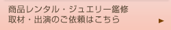 商品レンタル･ジュエリー鑑修･取材･出演のご依頼はこちら