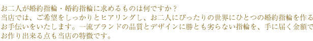 お二人が婚約指輪・婚約指輪に求めるものは何ですか？
当店では、ご希望をしっかりとヒアリングし、お二人にぴったりの世界にひとつの婚約指輪を作るお手伝いをいたします。
一流ブランドの品質とデザインに勝とも劣らない指輪を、手に届く金額でお作り出来る点も当店の特徴です。