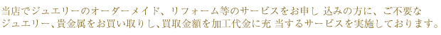 当店でジュエリーのオーダーメイド、リフォーム等のサービスをお申し 込みの方に、ご不要な
ジュエリー、貴金属をお買い取りし、買取金額を加工代金に充 当するサービスを実施しております。