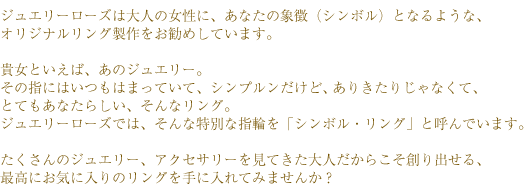 ジュエリーローズは大人の女性に、あなたの象徴（シンボル）となるような、オリジナルリング製作をお勧めしています。
 　　　貴女といえば、あのジュエリー。
その指にはいつもはまっていて、シンプルンだけど、ありきたりじゃなくて、とてもあなたらしい、そんなリング。
ジュエリーローズでは、そんな特別な指輪を「シンボル・リング」と呼んでいます。
たくさんのジュエリー、アクセサリーを見てきた大人だからこそ創り出せる、最高にお気に入りのリングを手に入れてみませんか？